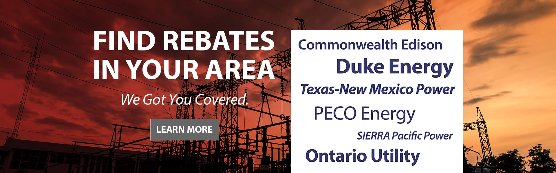 Find Rebates In Your Area - We got you covered. - Commonwealth Edison - Duke Energy - Texas-New Mexico Power - PECO Energy - SIERRA Pacific Power - Ontario Utility